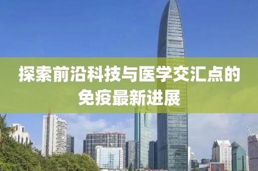 探索前沿科技与医学交汇点的免疫最新进展