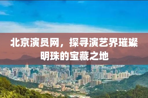 北京演员网，探寻演艺界璀璨明珠的宝藏之地