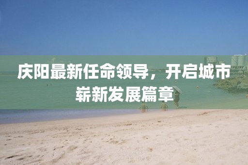 庆阳最新任命领导，开启城市崭新发展篇章