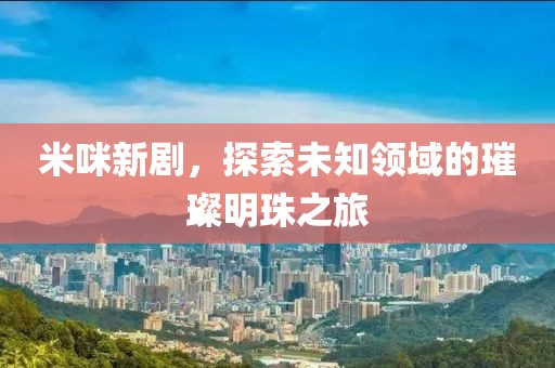 米咪新剧，探索未知领域的璀璨明珠之旅