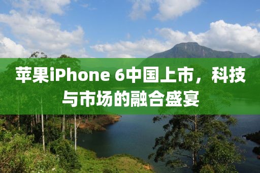 苹果iPhone 6中国上市，科技与市场的融合盛宴