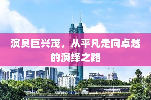 演员巨兴茂，从平凡走向卓越的演绎之路