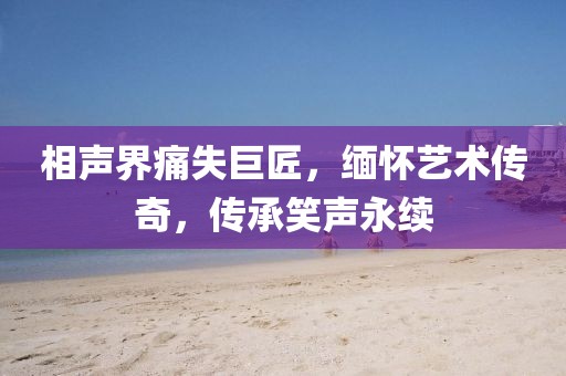相声界痛失巨匠，缅怀艺术传奇，传承笑声永续