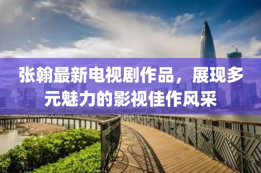 张翰最新电视剧作品，展现多元魅力的影视佳作风采