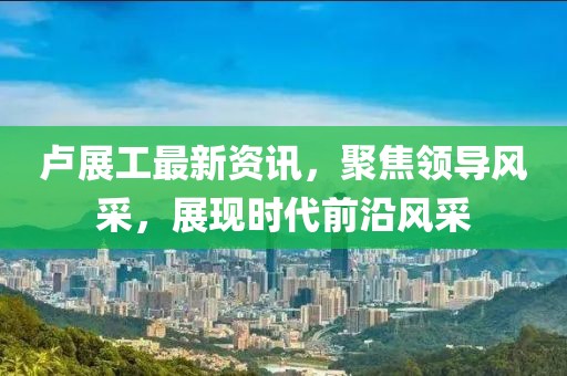 卢展工最新资讯，聚焦领导风采，展现时代前沿风采