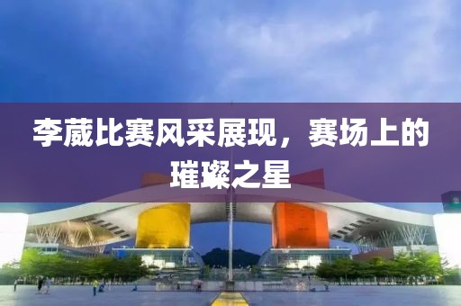 李葳比赛风采展现，赛场上的璀璨之星
