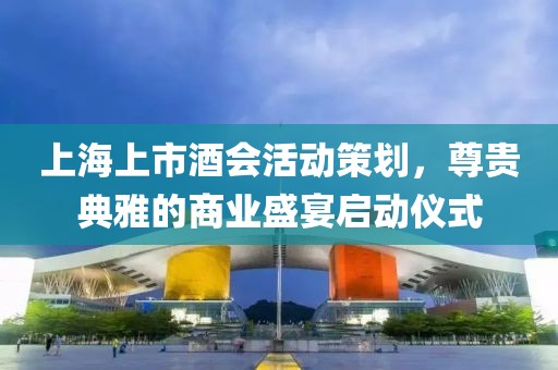 上海上市酒会活动策划，尊贵典雅的商业盛宴启动仪式
