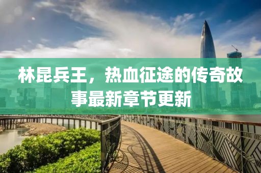 林昆兵王，热血征途的传奇故事最新章节更新