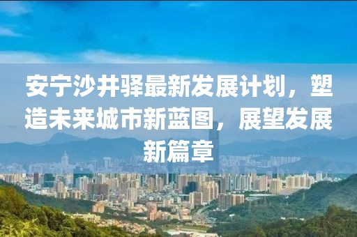 安宁沙井驿最新发展计划，塑造未来城市新蓝图，展望发展新篇章