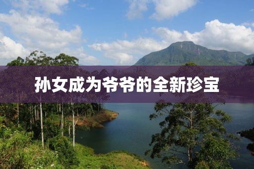 孙女成为爷爷的全新珍宝