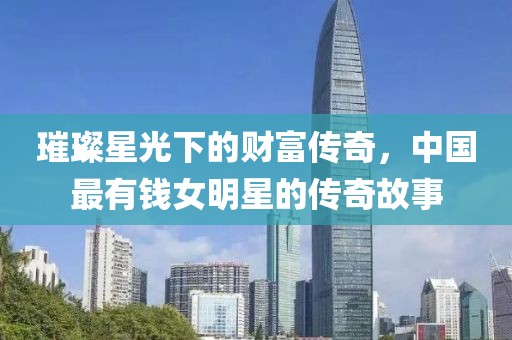 璀璨星光下的财富传奇，中国最有钱女明星的传奇故事
