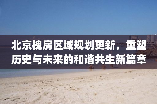 北京槐房区域规划更新，重塑历史与未来的和谐共生新篇章