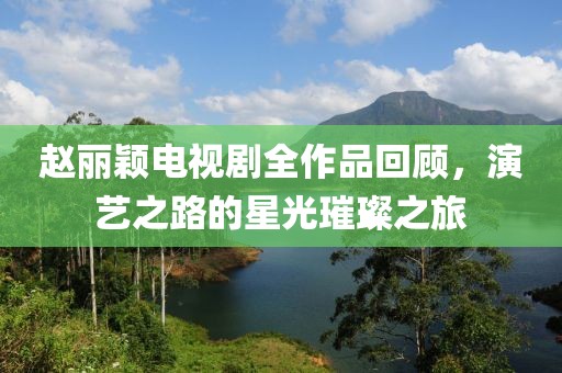 赵丽颖电视剧全作品回顾，演艺之路的星光璀璨之旅