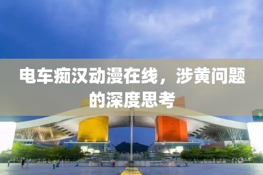 电车痴汉动漫在线，涉黄问题的深度思考