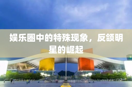 娱乐圈中的特殊现象，反颌明星的崛起