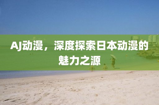 AJ动漫，深度探索日本动漫的魅力之源