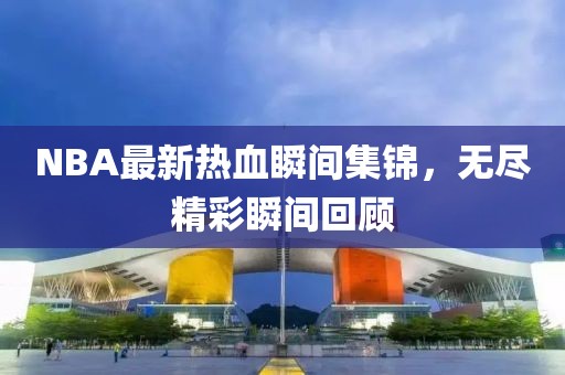 NBA最新热血瞬间集锦，无尽精彩瞬间回顾