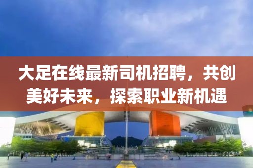 大足在线最新司机招聘，共创美好未来，探索职业新机遇