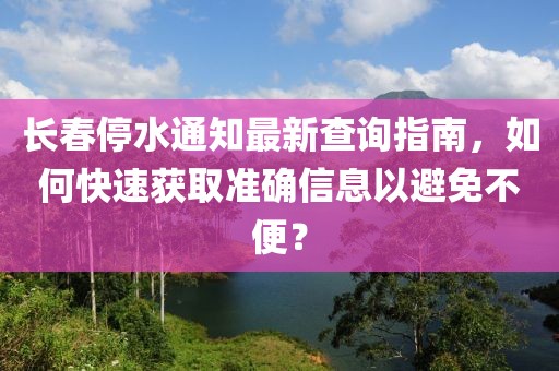 长春停水通知最新查询指南，如何快速获取准确信息以避免不便？