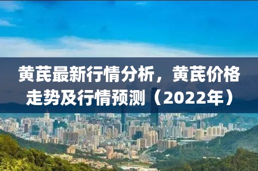 黄芪最新行情分析，黄芪价格走势及行情预测（2022年）