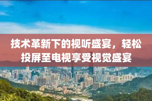 技术革新下的视听盛宴，轻松投屏至电视享受视觉盛宴