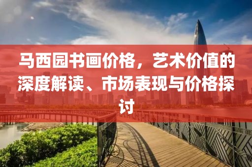 马西园书画价格，艺术价值的深度解读、市场表现与价格探讨