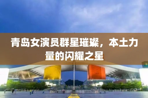 青岛女演员群星璀璨，本土力量的闪耀之星