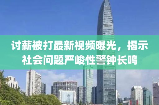 讨薪被打最新视频曝光，揭示社会问题严峻性警钟长鸣