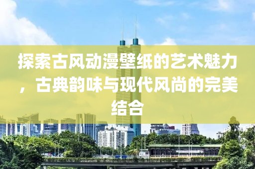 探索古风动漫壁纸的艺术魅力，古典韵味与现代风尚的完美结合