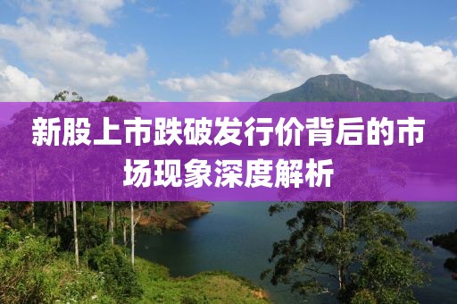 新股上市跌破发行价背后的市场现象深度解析