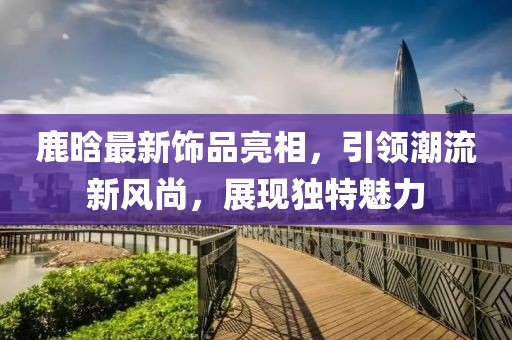 鹿晗最新饰品亮相，引领潮流新风尚，展现独特魅力