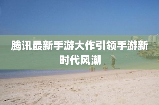 腾讯最新手游大作引领手游新时代风潮