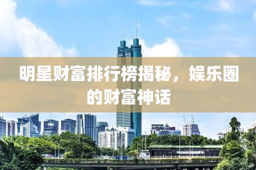 明星财富排行榜揭秘，娱乐圈的财富神话