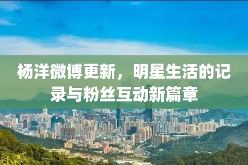 杨洋微博更新，明星生活的记录与粉丝互动新篇章