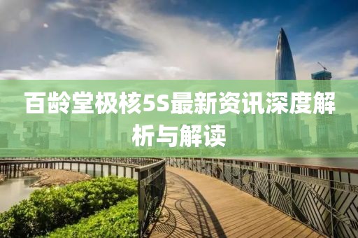 百龄堂极核5S最新资讯深度解析与解读