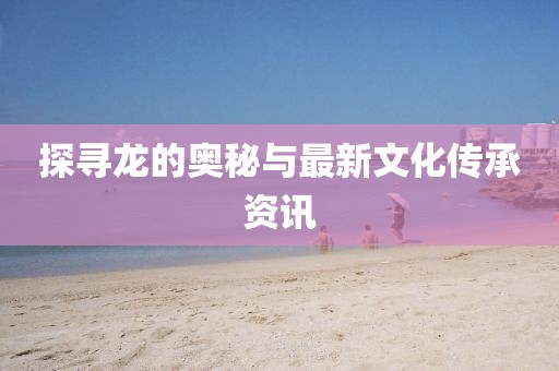 探寻龙的奥秘与最新文化传承资讯