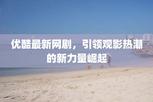 优酷最新网剧，引领观影热潮的新力量崛起