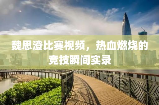 魏思澄比赛视频，热血燃烧的竞技瞬间实录