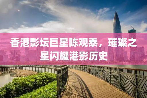 香港影坛巨星陈观泰，璀璨之星闪耀港影历史