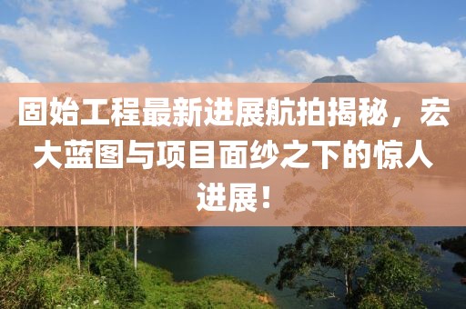 固始工程最新进展航拍揭秘，宏大蓝图与项目面纱之下的惊人进展！