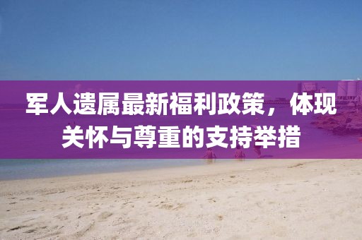 军人遗属最新福利政策，体现关怀与尊重的支持举措