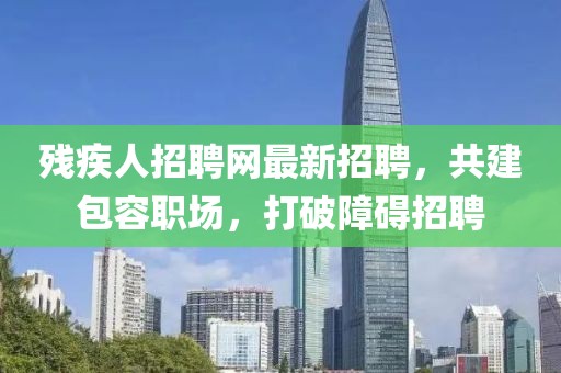 残疾人招聘网最新招聘，共建包容职场，打破障碍招聘