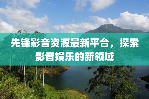 先锋影音资源最新平台，探索影音娱乐的新领域