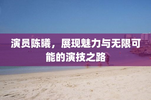 演员陈曦，展现魅力与无限可能的演技之路
