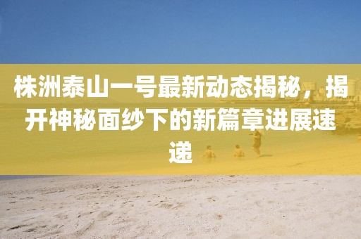 株洲泰山一号最新动态揭秘，揭开神秘面纱下的新篇章进展速递