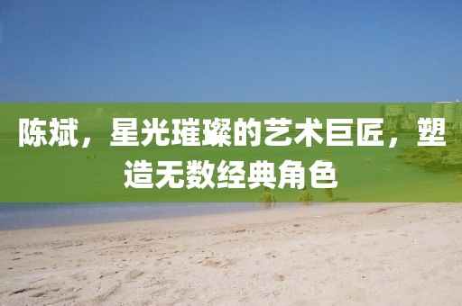 陈斌，星光璀璨的艺术巨匠，塑造无数经典角色