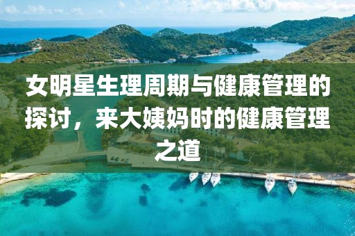 女明星生理周期与健康管理的探讨，来大姨妈时的健康管理之道