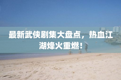 最新武侠剧集大盘点，热血江湖烽火重燃！
