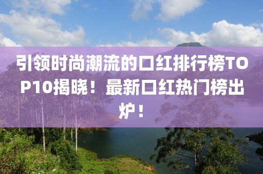 引领时尚潮流的口红排行榜TOP10揭晓！最新口红热门榜出炉！