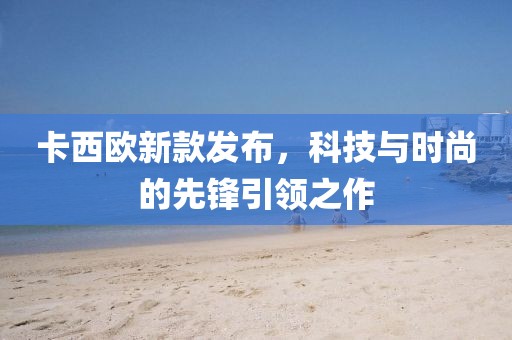 卡西欧新款发布，科技与时尚的先锋引领之作